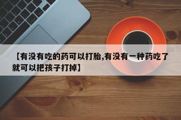 卖打胎药联系方式，【有没有吃的药可以打胎,有没有一种药吃了就可以把孩子打掉】