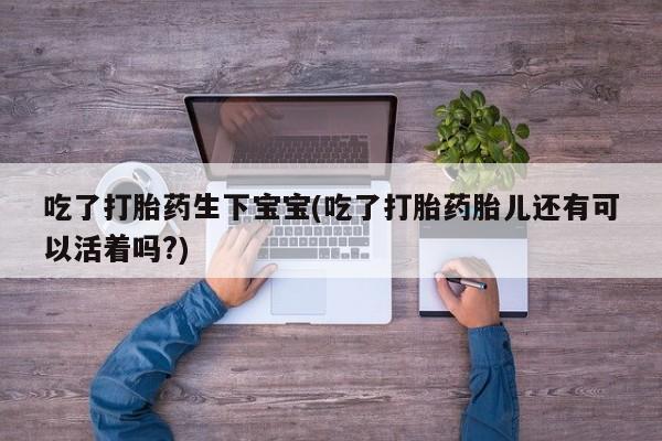 卖打胎药联系方式，吃了打胎药生下宝宝(吃了打胎药胎儿还有可以活着吗?)