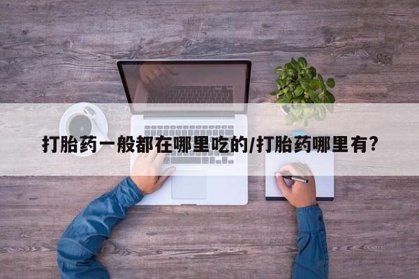 卖打胎药联系方式，打胎药一般都在哪里吃的/打胎药哪里有?