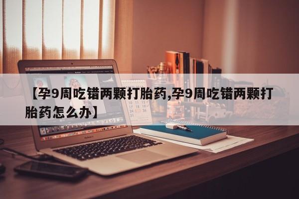 卖打胎药联系方式，【孕9周吃错两颗打胎药,孕9周吃错两颗打胎药怎么办】