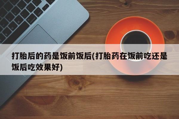 卖打胎药联系方式，打胎后的药是饭前饭后(打胎药在饭前吃还是饭后吃效果好)