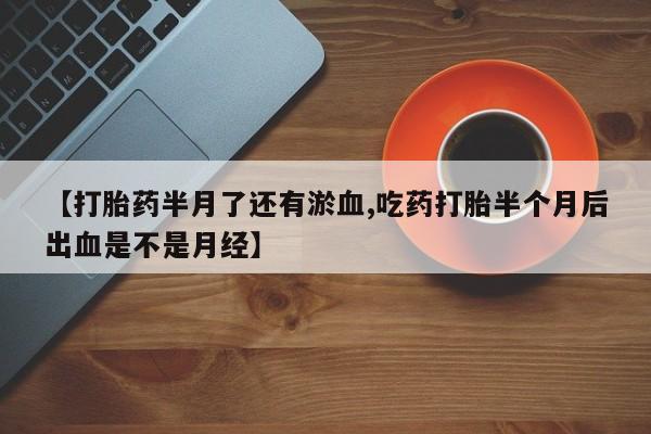 卖打胎药联系方式，【打胎药半月了还有淤血,吃药打胎半个月后出血是不是月经】
