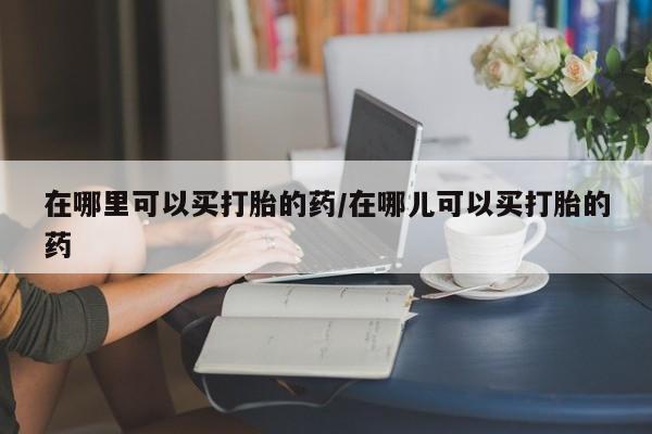 卖打胎药联系方式，在哪里可以买打胎的药/在哪儿可以买打胎的药