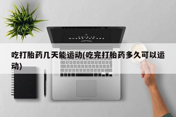 卖打胎药联系方式，吃打胎药几天能运动(吃完打胎药多久可以运动)