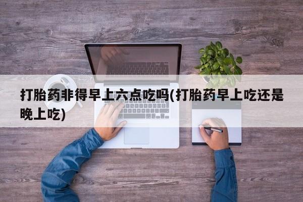 卖打胎药联系方式，打胎药非得早上六点吃吗(打胎药早上吃还是晚上吃)