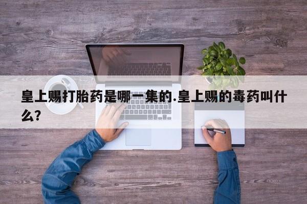 卖打胎药联系方式，皇上赐打胎药是哪一集的.皇上赐的毒药叫什么？