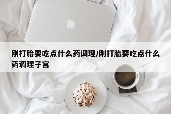 卖打胎药联系方式，刚打胎要吃点什么药调理/刚打胎要吃点什么药调理子宫