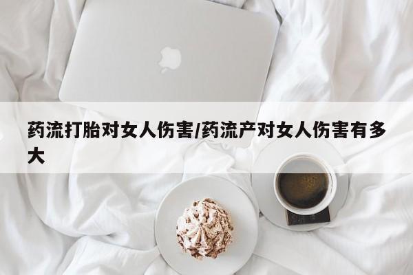 卖打胎药联系方式，药流打胎对女人伤害/药流产对女人伤害有多大