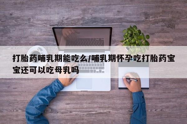 卖打胎药联系方式，打胎药哺乳期能吃么/哺乳期怀孕吃打胎药宝宝还可以吃母乳吗