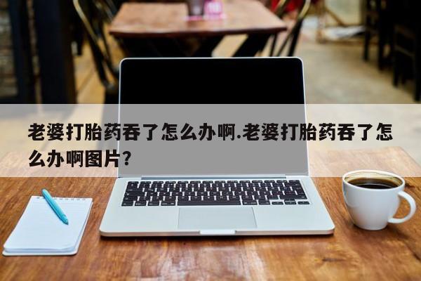 卖打胎药联系方式，老婆打胎药吞了怎么办啊.老婆打胎药吞了怎么办啊图片？