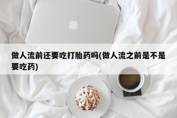 卖打胎药联系方式，做人流前还要吃打胎药吗(做人流之前是不是要吃药)