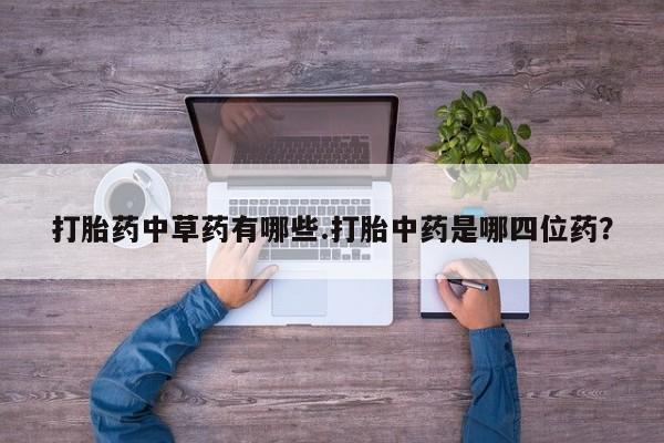 卖打胎药联系方式，打胎药中草药有哪些.打胎中药是哪四位药？