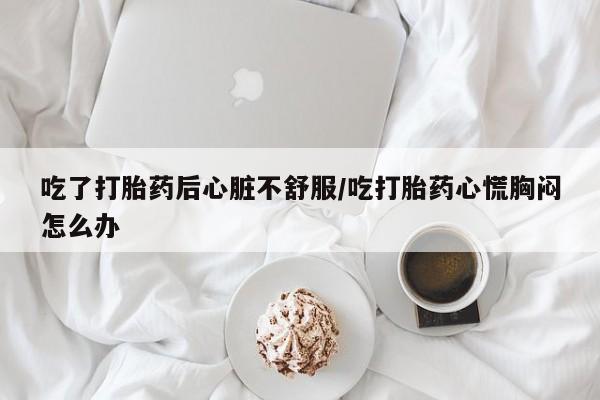 卖打胎药联系方式，吃了打胎药后心脏不舒服/吃打胎药心慌胸闷怎么办