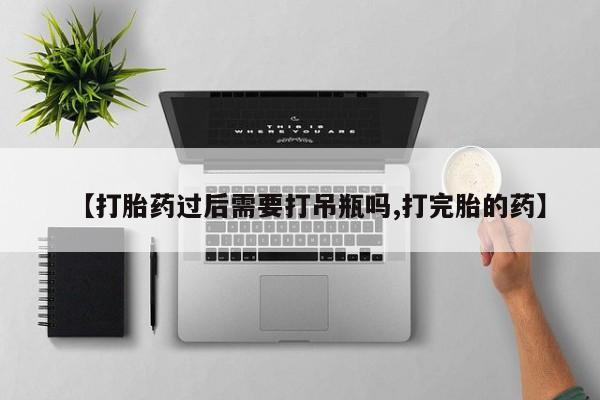 卖打胎药联系方式，【打胎药过后需要打吊瓶吗,打完胎的药】