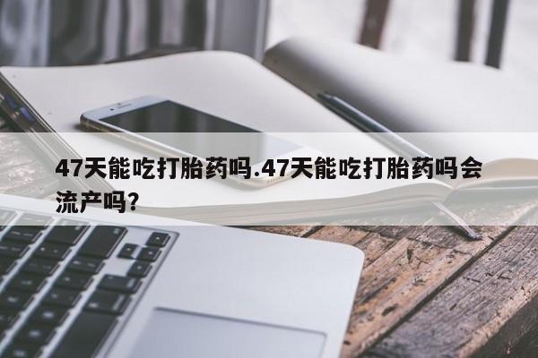 卖打胎药联系方式，47天能吃打胎药吗.47天能吃打胎药吗会流产吗？