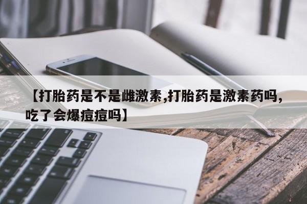 卖打胎药联系方式，【打胎药是不是雌激素,打胎药是激素药吗,吃了会爆痘痘吗】