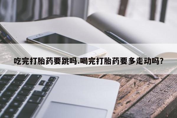 卖打胎药联系方式，吃完打胎药要跳吗.喝完打胎药要多走动吗？