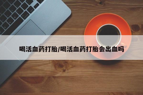 卖打胎药联系方式，喝活血药打胎/喝活血药打胎会出血吗
