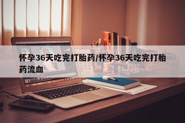 卖打胎药联系方式，怀孕36天吃完打胎药/怀孕36天吃完打胎药流血