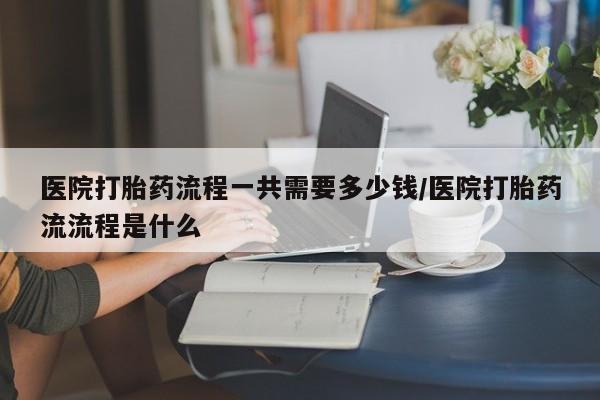卖打胎药联系方式，医院打胎药流程一共需要多少钱/医院打胎药流流程是什么