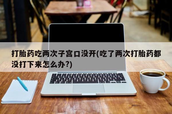 卖打胎药联系方式，打胎药吃两次子宫口没开(吃了两次打胎药都没打下来怎么办?)