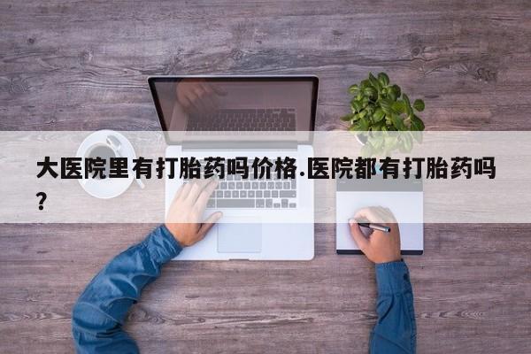 卖打胎药联系方式，大医院里有打胎药吗价格.医院都有打胎药吗？