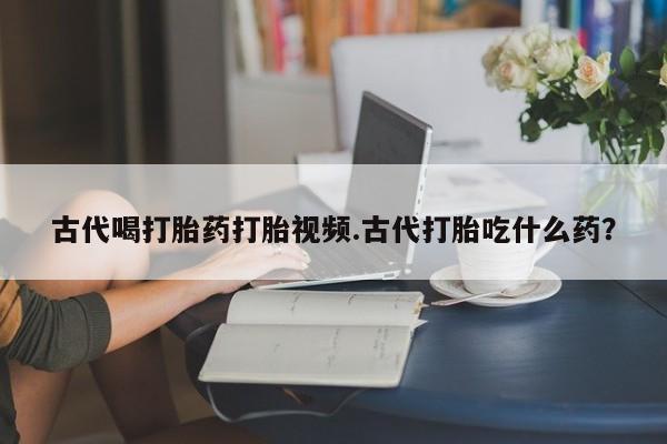 卖打胎药联系方式，古代喝打胎药打胎视频.古代打胎吃什么药？