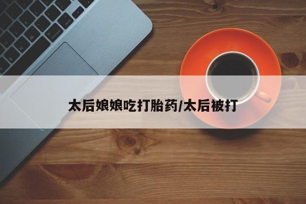 卖打胎药联系方式，太后娘娘吃打胎药/太后被打