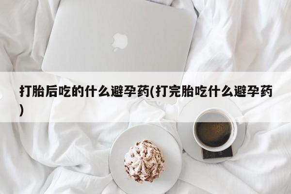 卖打胎药联系方式，打胎后吃的什么避孕药(打完胎吃什么避孕药)