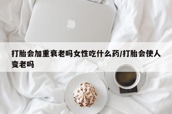 卖打胎药联系方式，打胎会加重衰老吗女性吃什么药/打胎会使人变老吗