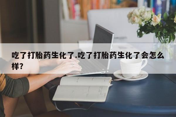 卖打胎药联系方式，吃了打胎药生化了.吃了打胎药生化了会怎么样？