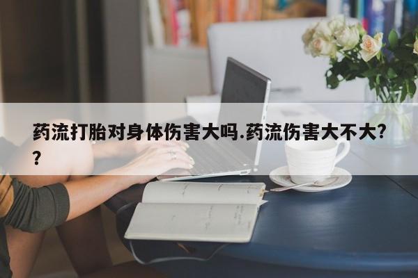 卖打胎药联系方式，药流打胎对身体伤害大吗.药流伤害大不大?？