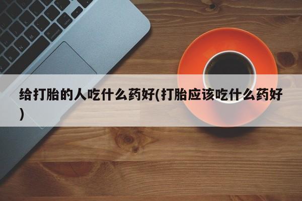 卖打胎药联系方式，给打胎的人吃什么药好(打胎应该吃什么药好)