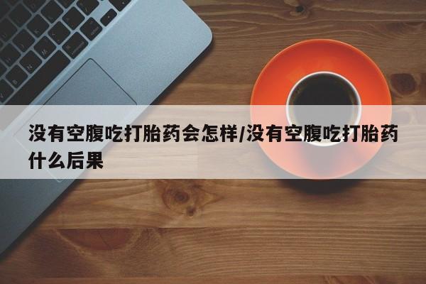 卖打胎药联系方式，没有空腹吃打胎药会怎样/没有空腹吃打胎药什么后果