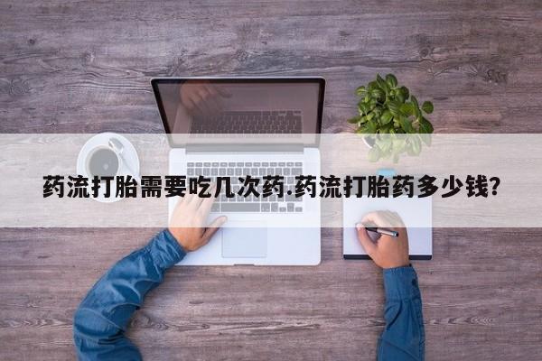 卖打胎药联系方式，药流打胎需要吃几次药.药流打胎药多少钱？