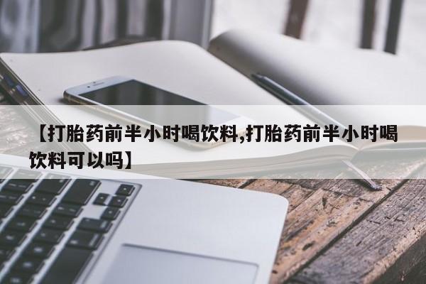 卖打胎药联系方式，【打胎药前半小时喝饮料,打胎药前半小时喝饮料可以吗】