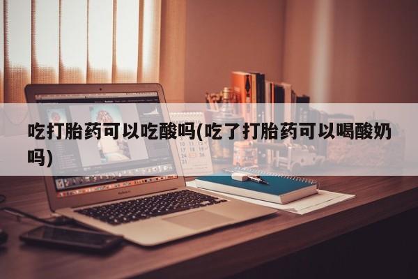 卖打胎药联系方式，吃打胎药可以吃酸吗(吃了打胎药可以喝酸奶吗)