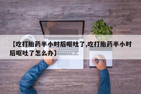 卖打胎药联系方式，【吃打胎药半小时后呕吐了,吃打胎药半小时后呕吐了怎么办】