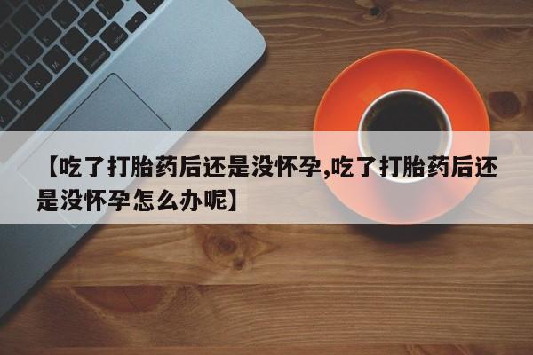 卖打胎药联系方式，【吃了打胎药后还是没怀孕,吃了打胎药后还是没怀孕怎么办呢】