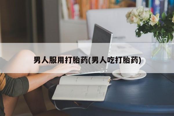 卖打胎药联系方式，男人服用打胎药(男人吃打胎药)