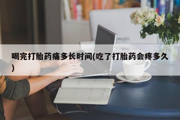 卖打胎药联系方式，喝完打胎药痛多长时间(吃了打胎药会疼多久)
