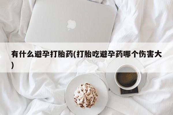 卖打胎药联系方式，有什么避孕打胎药(打胎吃避孕药哪个伤害大)