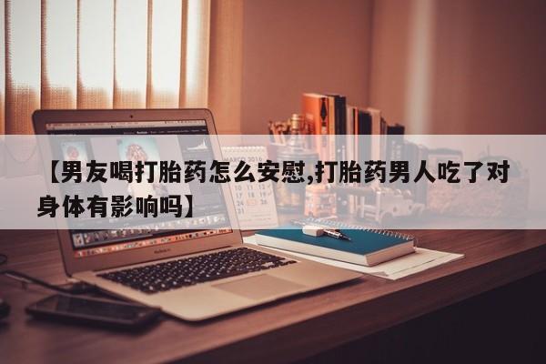 卖打胎药联系方式，【男友喝打胎药怎么安慰,打胎药男人吃了对身体有影响吗】