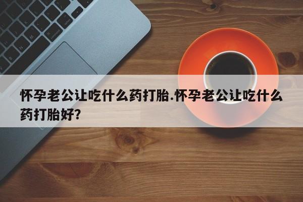 卖打胎药联系方式，怀孕老公让吃什么药打胎.怀孕老公让吃什么药打胎好？