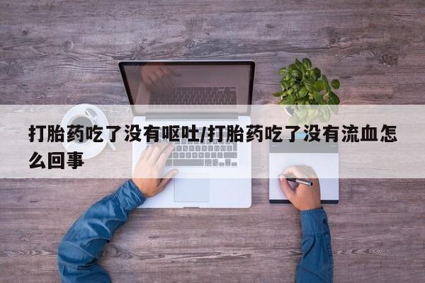 卖打胎药联系方式，打胎药吃了没有呕吐/打胎药吃了没有流血怎么回事
