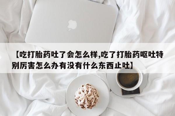 卖打胎药联系方式，【吃打胎药吐了会怎么样,吃了打胎药呕吐特别厉害怎么办有没有什么东西止吐】