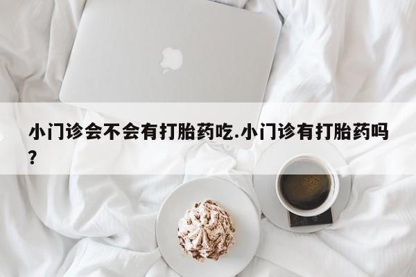 卖打胎药联系方式，小门诊会不会有打胎药吃.小门诊有打胎药吗？