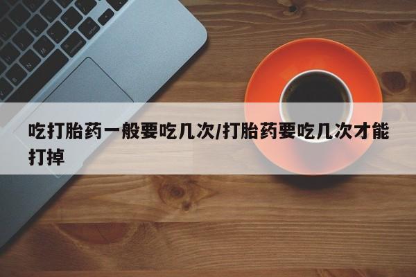 卖打胎药联系方式，吃打胎药一般要吃几次/打胎药要吃几次才能打掉