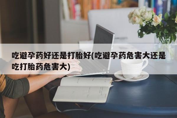 卖打胎药联系方式，吃避孕药好还是打胎好(吃避孕药危害大还是吃打胎药危害大)