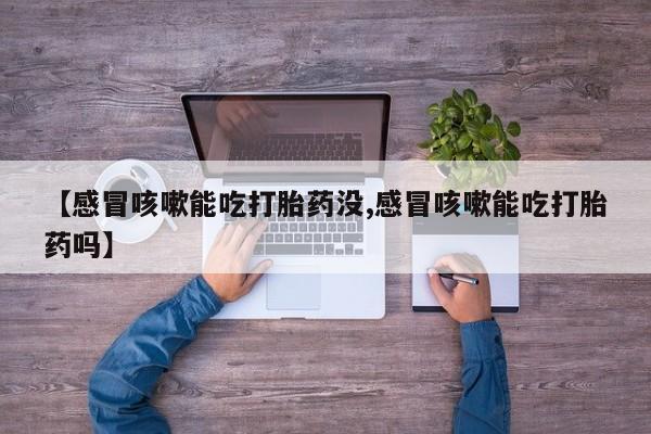 卖打胎药联系方式，【感冒咳嗽能吃打胎药没,感冒咳嗽能吃打胎药吗】